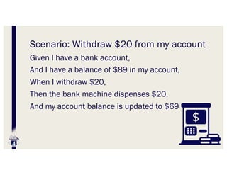 Scenario: Withdraw $20 from my account
Given I have a bank account,
And I have a balance of $89 in my account,
When I withdraw $20,
Then the bank machine dispenses $20,
And my account balance is updated to $69
 