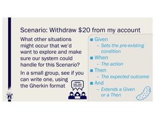 Scenario: Withdraw $20 from my account
What other situations
might occur that we’d
want to explore and make
sure our system could
handle for this Scenario?
In a small group, see if you
can write one, using
the Gherkin format
■ Given
– Sets the pre-existing
condition
■ When
– The action
■ Then
– The expected outcome
■ And
– Extends a Given
or a Then
 