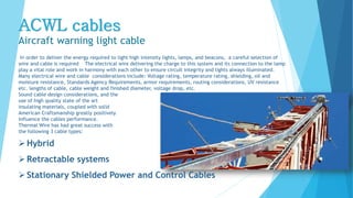 ACWL cables
Aircraft warning light cable
In order to deliver the energy required to light high intensity lights, lamps, and beacons, a careful selection of
wire and cable is required The electrical wire delivering the charge to this system and its connection to the lamp
play a vital role and work in harmony with each other to ensure circuit integrity and lights always illuminated.
Many electrical wire and cable considerations include: Voltage rating, temperature rating, shielding, oil and
moisture resistance, Standards Agency Requirements, armor requirements, routing considerations, UV resistance
etc. lengths of cable, cable weight and finished diameter, voltage drop, etc.
Sound cable design considerations, and the
use of high quality state of the art
insulating materials, coupled with solid
American Craftsmanship greatly positively
influence the cables performance.
Thermal Wire has had great success with
the following 3 cable types:
Hybrid
Retractable systems
Stationary Shielded Power and Control Cables
 