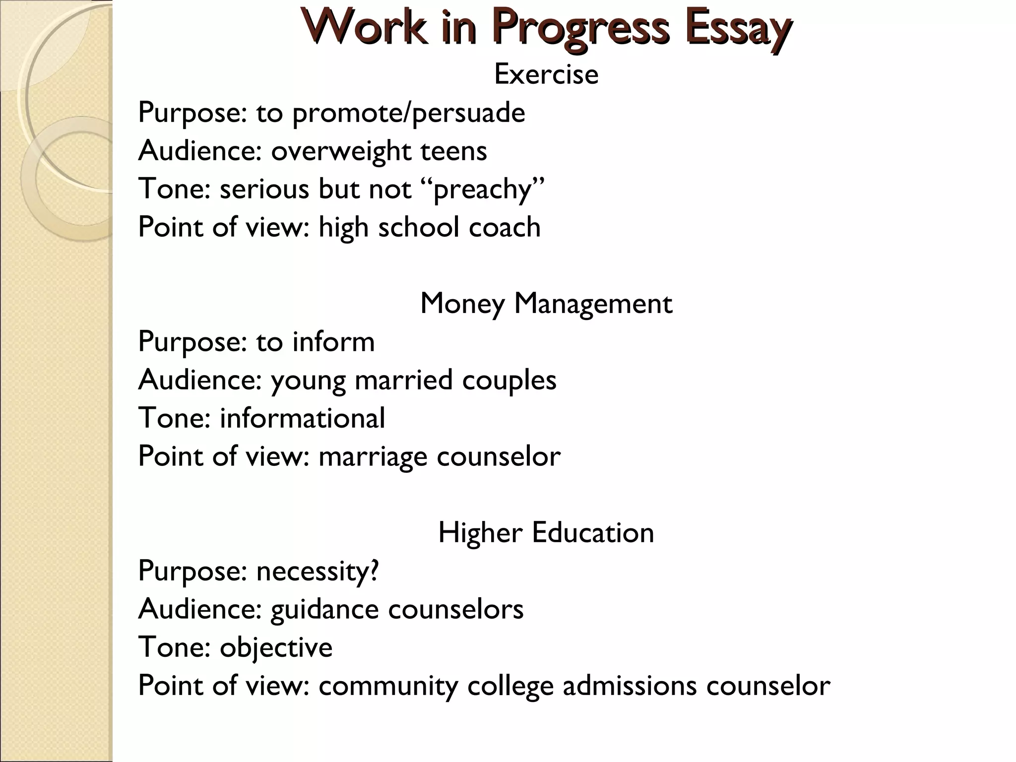 Work in Progress Essay
Exercise
Purpose: to promote/persuade
Audience: overweight teens
Tone: serious but not “preachy”
Point of view: high school coach
Money Management
Purpose: to inform
Audience: young married couples
Tone: informational
Point of view: marriage counselor
Higher Education
Purpose: necessity?
Audience: guidance counselors
Tone: objective
Point of view: community college admissions counselor