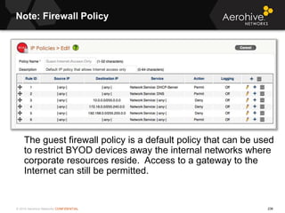© 2014 Aerohive Networks CONFIDENTIAL 236
Note: Firewall Policy
The guest firewall policy is a default policy that can be ...