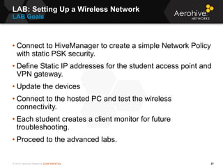 © 2014 Aerohive Networks CONFIDENTIAL
LAB: Setting Up a Wireless Network
LAB Goals
27
• Connect to HiveManager to create a...