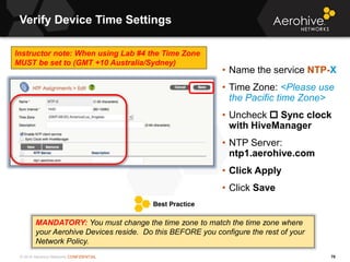 © 2014 Aerohive Networks CONFIDENTIAL 70
• Name the service NTP-X
• Time Zone: <Please use
the Pacific time Zone>
• Unchec...