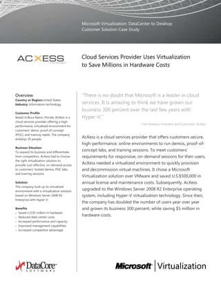 Microsoft Virtualization: Data Center to DesktopCustomer Solution Case Study00Cloud Services Provider Uses Virtualization to Save Millions in Hardware Costs<br />OverviewCountry or Region: United StatesIndustry: Information technologyCustomer ProfileBased in Boca Raton, Florida, AcXess is a cloud services provider offering a high-performance, virtualized environment for customers’ demo, proof-of-concept (POC), and training needs. The company employs 20 people. Business SituationTo expand its business and differentiate from competitors, AcXess had to choose the right virtualization solution to provide cost-effective, on-demand access to customers’ hosted demos, POC labs, and training sessions.SolutionThe company built up its virtualized environment with a virtualization solution based on Windows Server 2008 R2 Enterprise with Hyper-V.BenefitsSaved U.S.$5 million in hardwareReduced data-center costsIncreased performance and capacityImproved management capabilitiesIncreased competitive advantage“There is no doubt that Microsoft is a leader in cloud services. It is amazing to think we have grown our business 300 percent over the last few years with Hyper-V.”Tom Elowson, President and Cofounder, AcXess AcXess is a cloud services provider that offers customers secure, high-performance, online environments to run demos, proof-of-concept labs, and training sessions. To meet customers’ requirements for responsive, on-demand sessions for their users, AcXess needed a virtualized environment to quickly provision and decommission virtual machines. It chose a Microsoft Virtualization solution over VMware and saved U.S.$500,000 in annual license and maintenance costs. Subsequently, AcXess upgraded to the Windows Server 2008 R2 Enterprise operating system, including Hyper-V virtualization technology. Since then, the company has doubled the number of users year over year and grown its business 300 percent, while saving $5 million in hardware costs.         <br />Situation<br />AcXess has built its business around the promise and power of virtualization technologies, operating in a specialized market where customers value a dynamic, high-performance, and customizable virtual machine environment above all else. Technology companies such as Microsoft and Citrix rely on AcXess to provide on-demand demos, proof-of-concept (POC) labs, and training sessions in virtualized environments for thousands of their employees, partners, and customers. AcXess leases space to host its customers’ virtual machines at a Savvis data center in Atlanta, Georgia that is certified to the Statement on Auditing Standards No. 70 (SAS 70) auditing standard for service organizations. <br />Technology companies value AcXess cloud services because they save the time and money required to provision in-house demo, POC, and training environments. By subscribing to AcX Live Cloud Services including Demos On-Demand for automated, real-time software demonstrations, Labs On-Demand for integration and consulting projects, and Training On-Demand, AcXess customers can enjoy the benefits of a predictable monthly payment schedule based on usage. AcXess then takes care of all infrastructure management through its proprietary virtual workspace management platform called V-Works. <br />“We are not a typical ‘rack and stack’ data center,” says Tom Elowson, President and Cofounder of AcXess. “We serve up large, complex enterprise-level software for demo, sales, and training purposes in highly dynamic circumstances. Today, we are 98 percent virtualized. We have more than 10,000 registered professional users, and every month we provision more than 5,000 enterprise-class demos on virtual machines created on demand, or restored from a customized saved state. In the process, we move more than 20 terabytes of data from our virtualized storage solution to live production servers and back. These virtual machine instances are used for a short period of time as needed, and then are either deleted or resaved in their new state.”  <br />AcXess didn’t get to this level of business by installing and maintaining physical servers to host its customers’ solutions. Rather, the story of its development roughly parallels the evolution of virtualization technologies. Although the company began by offering traditional disaster recovery services, Elowson and Cofounder and Chief Technology Officer Helge Solberg wanted to differentiate their company by building a sophisticated, cloud services architecture for high-performance, customized virtual machine management. Early on, they had to make a strategic decision that would have long-term ramifications for the success of their endeavor: choosing the right virtualization solution for their business.   <br />5403852023745“The business driver for deploying virtualization technologies came down to cost.”  BuTom Elowson, President and Cofounder, AcXess siness driver for deploying virtualization technologies came down to cost.” 00“The business driver for deploying virtualization technologies came down to cost.”  BuTom Elowson, President and Cofounder, AcXess siness driver for deploying virtualization technologies came down to cost.” “The business driver for deploying virtualization technologies came down to cost,” says Elowson. “We could never accommodate the fluctuating demand and offer the reliable and dynamic services that we do today by using the old paradigm of physical hardware. Virtualization would enable us to offer enterprise-class cloud services for our customers at a competitive price point. We could also reduce hardware costs, data-center costs, and storage requirements, and increase agility. Virtualization is the very foundation of our business, so finding the right solution was one of the most important decisions that we had to make.” <br />Solution<br />In mid 2006, AcXess evaluated virtualization technologies from Microsoft, VMware, and Citrix before deploying Microsoft Virtual Server 2005 R2 running on HP servers with Intel Virtualization Technology. AcXess chose a Microsoft Virtualization solution for several reasons: cost-effective pricing, interoperability with Windows-based technologies, a promising product evolution based on continued investment and innovation, and a large partner network. These reasons form the basis for a lasting relationship between the two companies.<br />“We chose a Mi5403854233545“We chose a Microsoft solution over VMware because it saved us approximately $500,000 a year in licensing and support costs.”Helge Solberg, Chief Technology Officer, AcXess00“We chose a Microsoft solution over VMware because it saved us approximately $500,000 a year in licensing and support costs.”Helge Solberg, Chief Technology Officer, AcXesscrosoft solution over VMware because it saved us approximately [U.S.]$500,000 a year in licensing and support costs,” says Solberg. “We liked the Microsoft option because it interoperated with our existing Windows-based environment and fit with our in-house developer talent. At the time, we were building our own virtual workspace management platform, V-Works, based on the ASP.NET web application framework that is part of the Microsoft .NET Framework. It made sense to align ourselves with virtualization technologies that would interoperate seamlessly with V-Works. Plus, we knew that with the next version of the Windows Server operating system, Microsoft would be offering its own hypervisor-based server virtualization technology.”<br />So in 2007, when Microsoft released a beta version of Windows Server 2008 Enterprise with Hyper-V virtualization technology, AcXess decided to take advantage of the scalability and performance offered by the new microkernel hypervisor. Then Microsoft deployed the release to the manufacturing version of the operating system in December 2007. Multicore support, which enables each virtual machine to access four logical processors, and enhanced 64-bit support added incentives for the move. “At the time, we had 25 servers in our data center running Virtual Server 2005, each capable of hosting up to 5 virtual machines,” says Solberg. “With the move to Windows Server 2008 and Hyper-V, we could increase that number up to 50 virtual machines per server in some instances.” <br />Integrated Management Tools<br />Also, AcXess was interested in Microsoft System Center data center products to supplement its own V-Works virtual server management platform. The company deployed System Center Operations Manager 2007 R2 to monitor the overall health of its physical and virtual environments at the data center in Atlanta, including servers and applications. Using System Center Operations Manager, AcXess administrators can take advantage of customized alerts so they can respond more quickly to issues should they arise.  <br />AcXess is using System Center Virtual Machine Manager 2008 R2 to gain a centralized view of the virtual environment, scalable to thousands of virtual machines. Administrators can use integrated tools for complete health monitoring and reporting. “The self-service portal within System Center Virtual Machine Manager is interesting to us, and we are looking at ways to integrate it with our V-Works platform to offer additional management capabilities to our customers,” says Solberg. <br />Finally, the company is testing System Center Data Protection Manager 2007, with plans to deploy it as the primary backup tool for virtual machines and databases. “Most of our virtual machines are for demo, lab, and training purposes, and they are re-created over and over from a master image for different users so we don’t need to back them up,” explains Solberg. “We do back up data on other servers that have a more operational function, and for that we were using scripts that we created in the past. System Center Data Protection Manager would a5403854233545“Today, we are 98 percent virtualized. We have more than 10,000 registered professional users, and every month we provision more than 5,000 enterprise-class demos on virtual machines.” Tom Elowson, President and Cofounder, AcXess We have been doubling the number of users year over year, but last fiscal year we tripled our number of users and labs run, increasing our capacity by 300 percent. That’s due to Hyper-V.” 00“Today, we are 98 percent virtualized. We have more than 10,000 registered professional users, and every month we provision more than 5,000 enterprise-class demos on virtual machines.” Tom Elowson, President and Cofounder, AcXess We have been doubling the number of users year over year, but last fiscal year we tripled our number of users and labs run, increasing our capacity by 300 percent. That’s due to Hyper-V.” utomate that whole process and make it more comprehensive.” <br />Scalability and Flexibility<br />When Microsoft released Windows Server 2008 R2 in 2009, AcXess upgraded all its servers to take advantage of increased performance to handle growing customer demand and higher levels of concurrent users. The latest version of Hyper-V supports up to 64 logical processors in the host processor pool. Not only could AcXess administrators increase the number of virtual machines per host but they also gained more flexibility in assigning CPU resources to each virtual machine. <br />“A big reason for moving to Windows Server 2008 R2 with Hyper-V was the ability to support a variety of guest operating systems including Windows Server 2008 x86 and x64 Edition, Windows Server 2003 R2 x86 and x64 Edition, Windows 7, and Windows Vista,” says Solberg. “This gives us maximum flexibility in hosting different systems for our customers.” <br />Extend Virtualization to Storage<br />As a purveyor of cloud-based services, AcXess faces sudden, unpredictable demands on disk space. The company felt an uneasy dependency on the availability, performance, and scalability of its storage hardware. The kind of equipment originally considered to handle its storage requirements was expensive and inflexible and represented a recurring cost factor that could jeopardize the company’s business plans. <br />“Because we are creating and deleting labs and training scenarios hundreds of times a day, we need a storage environment that’s responsive and integrates with our Microsoft-based services, but that wouldn’t generate recurring costs tied to our growth,” says Solberg.<br />AcXess turned to Microsoft Gold Certified ISV Partner DataCore Software for help. DataCore storage virtualization software takes advantage of much more economical hardware configurations to build out a dynamic, virtual storage infrastructure. It includes a Microsoft Management Console snap-in so AcXess administrators can control and monitor the storage portion of their infrastructure using the same System Center data center management tools that they employ for the rest of their virtualized environment.<br />“DataCore SANsymphony software proved to be the ideal solution,” says Solberg. “It runs on Windows Server, and offers great features such as high-speed caching, non-disruptive snapshots, and thin provisioning that we can use to dynamically allocate storage capacity.” These device-independent virtualization techniques substantially reduce the disk space required to run very large, concurrent workloads. <br />AcXess dedicated two servers running Windows Server 2008 R2 to SANsymphony, from which all storage is pooled and virtualized. The host servers running Hyper-V access virtual disks over a storage area network.<br />AcXess benefited from choosing a Microsoft Virtualization solution in another way: access to best-of-breed third-party software that ties into, and builds on top of, the Windows operating system. This benefit underscores the value of an interoperable, standardized environment that is divorced from the underlying hardware. <br />“We’ve always tried to keep things simple, and our decision to standardize on Windows and Hyper-V is a case in point,” says Elowson. “The fact that our operating system, our hypervisor, our data center management products, and our DataCore software all work together simplifies our environment so that we can focus on driving our services’ performance and reliability—the two biggest reasons our customers keep coming back.” <br />Benefits<br />The Microsoft Virtualization solution at AcXess touches almost every aspect of its business and is linked to the company’s consistent growth year over year, despite the recent economic downturn. Using Microsoft Virtualization, AcXess has saved money and built a competitive advantage, setting its company apart through highly responsive virtual machine services and high-performance application delivery. <br />Reduced Hardware and Data-Center Costs<br />With every iteration of its Microsoft Virtualization solution, AcXess has increased server consolidation to reduce hardware and data center costs at the Savvis facility. “Hyper-V has made all the difference,” says Elowson. “We have saved more than $5 million in the last three years in hardware costs alone compared to if we had to build our environment with physical servers. In that case, our yearly data center costs would be 10 times higher than what we are paying today.”<br />Increased Performance and Capacity Facilitates Growth<br />Since upgrading to Windows Server 2008 R2 and Hyper-V, AcXess has seen a significant increase in the performance and capacity of its cloud services. The company is running more complex software with better performance in labs with higher numbers of concurrent users.<br />“Last fiscal year we more than doubled our number of users while simultaneously having to triple core system capacity,” says Elowson. “There is no doubt that Microsoft is a leader in cloud services. It is amazing to think we have grown our business 300 percent over the last few years with Hyper-V. Over that period of time, we’ve seen an average 80 percent top-line revenue growth, year over year.”5403852023745“We built AcXess around the promise of virtualization and its potential in the data center…. Hyper-V and System Center products have been key success factors for our competitive advantage in cloud services.”  Tom Elowson, President and Cofounder, AcXessay, we are 98 percalized. We have more than 10,000 registered professional users, and every month we provision more than 5,000 enterprise-class demos on virtual machines….”00“We built AcXess around the promise of virtualization and its potential in the data center…. Hyper-V and System Center products have been key success factors for our competitive advantage in cloud services.”  Tom Elowson, President and Cofounder, AcXessay, we are 98 percalized. We have more than 10,000 registered professional users, and every month we provision more than 5,000 enterprise-class demos on virtual machines….” <br /> <br />Improved Management <br />Because the company’s Microsoft Virtualization solution includes integrated System Center data center management products, AcXess gained a consolidated environment that is easier to manage than a physical environment, reducing the need for new employees. <br />“Despite our growth, we have kept costs in line by avoiding an estimated 80 percent increase in number of employees, hiring only 2 additional people in the last year, instead of the 10 people we would have needed to manage a physical infrastructure,” says Elowson. “Using additional tools from System Center that interoperate with V-Works, our administrators are managing the environment better. Now they have a better overview of the total system’s health, progress, and history.” <br />Increased Competitive Advantage<br />According to Elowson, all the efficiencies and cost savings that AcXess has gained from its virtualization solution laid the groundwork for the company’s healthy competitive advantage. Not only can it pass on cost savings to its customers in the form of lower prices, but AcXess also can offer high levels of service and performance. <br />“Our customers are amazed at the performance that we can offer at our price point,” concludes Elowson. “We built AcXess around the promise of virtualization and its potential in the data center for reliable, high performance systems. Our success or failure hinged on our product decisions. Hyper-V and System Center products have been key success factors for our competitive advantage in cloud services.”  <br />28575006286500Software and ServicesMicrosoft Server Product PortfolioWindows Server 2008 R2 Enterprise Microsoft System Center Data Protection Manager 2007Microsoft System Center Operations Manager 2007 R2Microsoft System Center Virtual Machine Manager 2008 R2Microsoft Virtual Server 2005 R2TechnologiesHyper-VMicrosoft ASP.NETMicrosoft .NET Framework 3.0HardwareServersHewlett Packard C7000 blade center & server infrastructure, Intel processorsHewlett Packard MSA storage Third-Party SoftwareSANsymphony PartnersDataCore Software 00Software and ServicesMicrosoft Server Product PortfolioWindows Server 2008 R2 Enterprise Microsoft System Center Data Protection Manager 2007Microsoft System Center Operations Manager 2007 R2Microsoft System Center Virtual Machine Manager 2008 R2Microsoft Virtual Server 2005 R2TechnologiesHyper-VMicrosoft ASP.NETMicrosoft .NET Framework 3.0HardwareServersHewlett Packard C7000 blade center & server infrastructure, Intel processorsHewlett Packard MSA storage Third-Party SoftwareSANsymphony PartnersDataCore Software 5549908255000This case study is for informational purposes only. MICROSOFT MAKES NO WARRANTIES, EXPRESS OR IMPLIED, IN THIS SUMMARY.Document published March 201100This case study is for informational purposes only. MICROSOFT MAKES NO WARRANTIES, EXPRESS OR IMPLIED, IN THIS SUMMARY.Document published March 20115403852056765For More InformationFor more information about Microsoft products and services, call the Microsoft Sales Information Center at (800) 426-9400. In Canada, call the Microsoft Canada Information Centre at (877) 568-2495. Customers in the United States and Canada who are deaf or hard-of-hearing can reach Microsoft text telephone (TTY/TDD) services at (800) 892-5234. Outside the 50 United States and Canada, please contact your local Microsoft subsidiary. To access information using the World Wide Web, go to:www.microsoft.comFor more information about DataCore Software products and services, call (954) 377-6000 or visit the website at: www.datacore.comFor more information about AcXess products and services, call (800) 680-1360 or visit the website at: www.acxess.com00For More InformationFor more information about Microsoft products and services, call the Microsoft Sales Information Center at (800) 426-9400. In Canada, call the Microsoft Canada Information Centre at (877) 568-2495. Customers in the United States and Canada who are deaf or hard-of-hearing can reach Microsoft text telephone (TTY/TDD) services at (800) 892-5234. Outside the 50 United States and Canada, please contact your local Microsoft subsidiary. To access information using the World Wide Web, go to:www.microsoft.comFor more information about DataCore Software products and services, call (954) 377-6000 or visit the website at: www.datacore.comFor more information about AcXess products and services, call (800) 680-1360 or visit the website at: www.acxess.comMicrosoft Virtualization<br />Microsoft virtualization is an end-to-end strategy that can profoundly affect nearly every aspect of the IT infrastructure management lifecycle. It can drive greater efficiencies, flexibility, and cost effectiveness throughout your organization. From accelerating application deployments; to ensuring systems, applications, and data are always available; to taking the hassle out of rebuilding and shutting down servers and desktops for testing and development; to reducing risk, slashing costs, and improving the agility of your entire environment—virtualization has the power to transform your infrastructure, from the data center to the desktop. <br />For more information about Microsoft virtualization solutions, go to: <br />www.microsoft.com/virtualization<br />   <br />