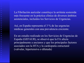 La Fibrilación auricular constituye la arritmia sostenida
más frecuente en la práctica clínica de diversos ámbitos
asistenciales, incluidos los Servicios de Urgencias.
Así, en España representa el 3 % de las urgencias
médicas generales con una prevalencia creciente.
En un estudio realizado en los Servicios de Urgencias de
España (GEFAUR), se observó que la FA afecta
principalmente a ancianos y que los principales factores
asociados son la HTA y la cardiopatía estructural
(valvular, hipertensiva o dilatada)
 