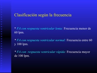 Clasificación según la frecuencia
* FA con respuesta ventricular lenta: Frecuencia menor de
60 lpm.
* FA con respuesta ventricular normal: Frecuencia entre 60
y 100 lpm.
* FA con respuesta ventricular rápida: Frecuencia mayor
de 100 lpm.
 