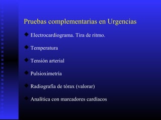 Pruebas complementarias en Urgencias
 Electrocardiograma. Tira de ritmo.
 Temperatura
 Tensión arterial
 Pulsioximetría
 Radiografía de tórax (valorar)
 Analítica con marcadores cardíacos
 