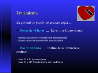 Tratamiento
En general, se puede tomar como regla ….
 Menos de 48 horas … Revertir a Ritmo sinusal
- Farmacológicamente si estabilidad hemodinámica
- Eléctricamente si inestabilidad hemodinámica
 Más de 48 horas … Control de la Frecuencia
cardíaca.
- Entre 60 y 80 lpm en reposo
- Entre 90 y 115 lpm durante la actividad física
 