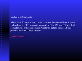 Vuelve la señora María,
Ahora tiene 70 años, acude por notar palpitaciones desde hace 1 semana
y al realizar un EKG se objetiva una AC x FA a 130 lpm (FVM). Está
correctamente anticoagulada con Warfarina debido a una TVP que
presentó en el MID hace 3 meses.
¿ Qué hacemos?
 