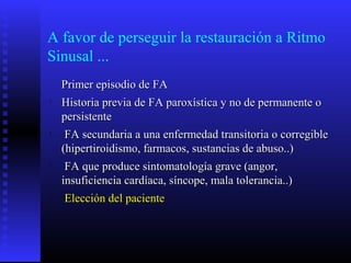 A favor de perseguir la restauración a Ritmo
Sinusal ...
Primer episodio de FAPrimer episodio de FA

Historia previa de FA paroxística y no de permanente oHistoria previa de FA paroxística y no de permanente o
persistentepersistente

FA secundaria a una enfermedad transitoria o corregibleFA secundaria a una enfermedad transitoria o corregible
(hipertiroidismo, farmacos, sustancias de abuso..)(hipertiroidismo, farmacos, sustancias de abuso..)

FA que produce sintomatología grave (angor,FA que produce sintomatología grave (angor,
insuficiencia cardíaca, síncope, mala tolerancia..)insuficiencia cardíaca, síncope, mala tolerancia..)

Elección del pacienteElección del paciente
 