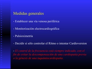 Medidas generales
- Establecer una vía venosa periférica
- Monitorización electrocardiográfica
- Pulsioximetría
- Decidir si sólo controlar el Ritmo o intentar Cardioversion
- El control de la frecuencia está siempre indicado, con el
fin de evitar la descompensación de una cardiopatía previa
o la génesis de una taquimiocardiopatía.
 