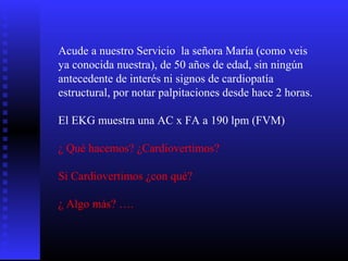 Acude a nuestro Servicio la señora María (como veis
ya conocida nuestra), de 50 años de edad, sin ningún
antecedente de interés ni signos de cardiopatía
estructural, por notar palpitaciones desde hace 2 horas.
El EKG muestra una AC x FA a 190 lpm (FVM)
¿ Qué hacemos? ¿Cardiovertimos?
Si Cardiovertimos ¿con qué?
¿ Algo más? ….
 