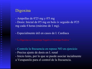 Digoxina
- Ampollas de 0'25 mg y 0'5 mg
- Dosis: Inicial de 0'5 mg en bolo iv seguido de 0'25
mg cada 4 horas (máximo de 1 mg).
- Especialmente útil en casos de I. Cardíaca
“ La Digoxina es Cronotropa Negativa e Inotropa Positiva “
- Controla la frecuencia en reposo NO en ejercicio
- Precisa ajuste de dosis en I. renal
- Inicio lento, por lo que se puede asociar incialmente
a Verapamilo para el control de la frecuencia.
 