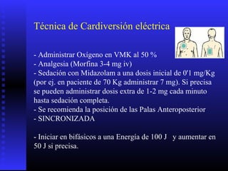 Técnica de Cardiversión eléctrica
- Administrar Oxígeno en VMK al 50 %
- Analgesia (Morfina 3-4 mg iv)
- Sedación con Midazolam a una dosis inicial de 0'1 mg/Kg
(por ej. en paciente de 70 Kg administrar 7 mg). Si precisa
se pueden administrar dosis extra de 1-2 mg cada minuto
hasta sedación completa.
- Se recomienda la posición de las Palas Anteroposterior
- SINCRONIZADA
- Iniciar en bifásicos a una Energía de 100 J y aumentar en
50 J si precisa.
 