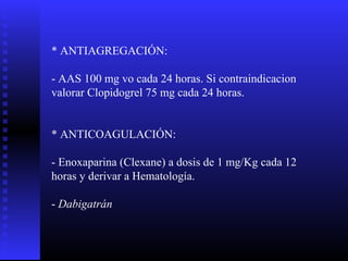 * ANTIAGREGACIÓN:
- AAS 100 mg vo cada 24 horas. Si contraindicacion
valorar Clopidogrel 75 mg cada 24 horas.
* ANTICOAGULACIÓN:
- Enoxaparina (Clexane) a dosis de 1 mg/Kg cada 12
horas y derivar a Hematología.
- Dabigatrán
 
