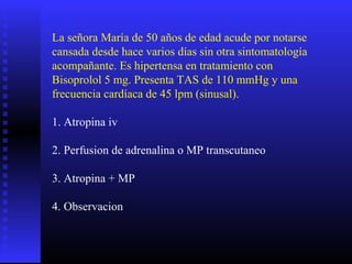 La señora María de 50 años de edad acude por notarse
cansada desde hace varios días sin otra sintomatología
acompañante. Es hipertensa en tratamiento con
Bisoprolol 5 mg. Presenta TAS de 110 mmHg y una
frecuencia cardíaca de 45 lpm (sinusal).
1. Atropina iv
2. Perfusion de adrenalina o MP transcutaneo
3. Atropina + MP
4. Observacion
 