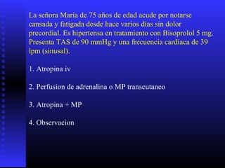 La señora María de 75 años de edad acude por notarse
cansada y fatigada desde hace varios días sin dolor
precordial. Es hipertensa en tratamiento con Bisoprolol 5 mg.
Presenta TAS de 90 mmHg y una frecuencia cardíaca de 39
lpm (sinusal).
1. Atropina iv
2. Perfusion de adrenalina o MP transcutaneo
3. Atropina + MP
4. Observacion
 