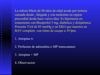 La señora María de 80 años de edad acude por notarse
cansada desde , fatigada y con molestias en region
precordial desde hace varios días. Es hipertensa en
tratamiento con Bisoprolol 5 mg, diabética y dislipémica.
Presenta TAS de 85 mmHg y un EKG que muestra un
BAV completo con ritmo de escape a 39 lpm.
1. Atropina iv
2. Perfusion de adrenalina o MP transcutaneo
3. Atropina + MP
4. Observacion
 