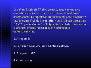 La señora María de 77 años de edad, acude por notarse
cansada desde hace varios días sin otra sintomatología
acompañante. Es hipertensa en tratamiento con Bisoprolol 5
mg. Presenta TAS de 110 mmHg y un EKG que muestra un
BAV 2º grado Mobitz 2 a 39 lpm. Refiere haber presentado
2 sincopes previos no estudiados y recuperados
espontaneamente.
1. Atropina iv
2. Perfusion de adrenalina o MP transcutaneo
3. Atropina + MP
4. Observacion
 