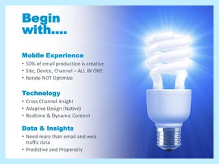 Begin
with....
Mobile Experience
• 50% of email production is creative
• Site, Device, Channel – ALL IN ONE
• Iterate NOT Optimize

Technology
• Cross Channel Insight
• Adaptive Design (Native)
• Realtime & Dynamic Content

Data & Insights
• Need more than email and web
  traffic data
• Predictive and Propensity
 