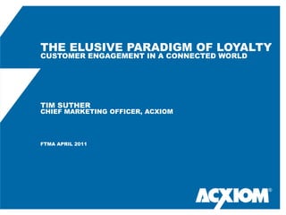 THE ELUSIVE PARADIGM OF LOYALTY
CUSTOMER ENGAGEMENT IN A CONNECTED WORLD




TIM SUTHER
CHIEF MARKETING OFFICER, ACXIOM




FTMA APRIL 2011




                                           ®
 