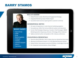 BARRY STAMOS

                                                ROLE AT ACXIOM
                                                   Global Practice Leader, Multichannel Engagement Strategy
                                                   Integrated Marketing Subject Matter Expert
                                                   Successful track record as expert guide to customer centricity

                                                BIOGRAPHICAL SKETCH
                                                   13+ years of experience in multi-channel marketing programs
                                                   Consulted over 100 of the Fortune 500 (all markets and industries)
                          RECENT CLIENTS           Former Chief Strategist, Responsys, Founder / Chief Strategist, INBOX
                          •   Acer Group            Marketing (sold to Responsys), Director of Strategy, Arthur Andersen
                          •   AT&T                 Highly acclaimed author and speaker at 50+ industry conferences
                          •   Bing
                          •   Bloomingdales     EDUCATION & CREDENTIALS
                          •   Citibank               Executive Board Member, Silicon Valley American Marketing Association
                          •   Fidelity               eBusiness Certifications (Levels 1-3), USC (Marshall Business School)
                          •   Hewlett Packard        Global Scholar International Economics & Politics, Cambridge University
                          •   Macy’s
                                                     B.S. Corporate Communications, Ithaca College)
                          •   Symantec




CONFIDENTIAL - FOR REFERENCE ONLY                                                                                               3
 