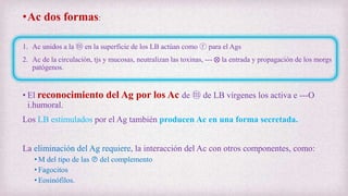 •Ac dos formas:
1. Ac unidos a la ⓜ en la superficie de los LB actúan como ⓡ para el Ags
2. Ac de la circulación, tjs y mucosas, neutralizan las toxinas, --- ⨂ la entrada y propagación de los morgs
patógenos.
• El reconocimiento del Ag por los Ac de ⓜ de LB vírgenes los activa e ---O
i.humoral.
Los LB estimulados por el Ag también producen Ac en una forma secretada.
La eliminación del Ag requiere, la interacción del Ac con otros componentes, como:
• M del tipo de las Ⓟ del complemento
• Fagocitos
• Eosinófilos.
 