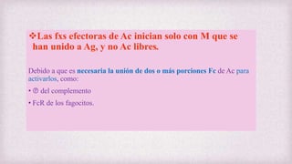 Las fxs efectoras de Ac inician solo con M que se
han unido a Ag, y no Ac libres.
Debido a que es necesaria la unión de dos o más porciones Fc de Ac para
activarlos, como:
• Ⓟ del complemento
• FcR de los fagocitos.
 