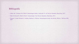 Bibliografía
• Abbas AK, Litchman AH, Pillai S. Inmunología celular y molecular. 8ª. ed. Elsevier Saunders; Barcelona, 2015.
• Male D, Brostoff J, Roth D, Roitt I. Inmunología. 8 ed. Elsevier Saunders; Barcelona, 2014.
• Thomas J. Kindt, Richard A. Goldsby, Barbara A. Osborne. Inmunología de kuby. 6ta edición. México : McGraw-Hill,
2007.
 