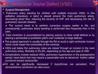 Ventricular Septal Defect (VSD) Surgical Management: 1. Pulmonary artery banding for children with multiple muscular VSDs. In this palliative procedure, a band is placed around the main pulmonary artery, decreasing blood flow, reducing the severity of CHF and decreasing the risk of pulmonary vascular disease. ●  The current trend is to perform corrective surgery earlier in life, and consequently, pulmonary artery banding is performed less frequently than in the past. 3. Total correction is accomplished by placing sutures to close small defects or by placing a pericardial or prosthetic patch over moderate to large defects. ●  The surgical approach is usually through the RA to avoid a right ventricular incision which could impair the contractility of the ventricle.  ●  VSDs just below the pulmonary valve are closed through an incision in the main pulmonary artery. Mortality is 5%-8%, depending on the age and type of VSD. ●  Complications include residual VSDs, pulmonary hypertension in the postoperative period, heart block that may require a pacemaker and an abnormal  rhythm called  junctional ectopic tachycardia. ● CO can be significantly decreased if dysrythmias are persistent. Post pericardiotomy syndrome can also occur. 