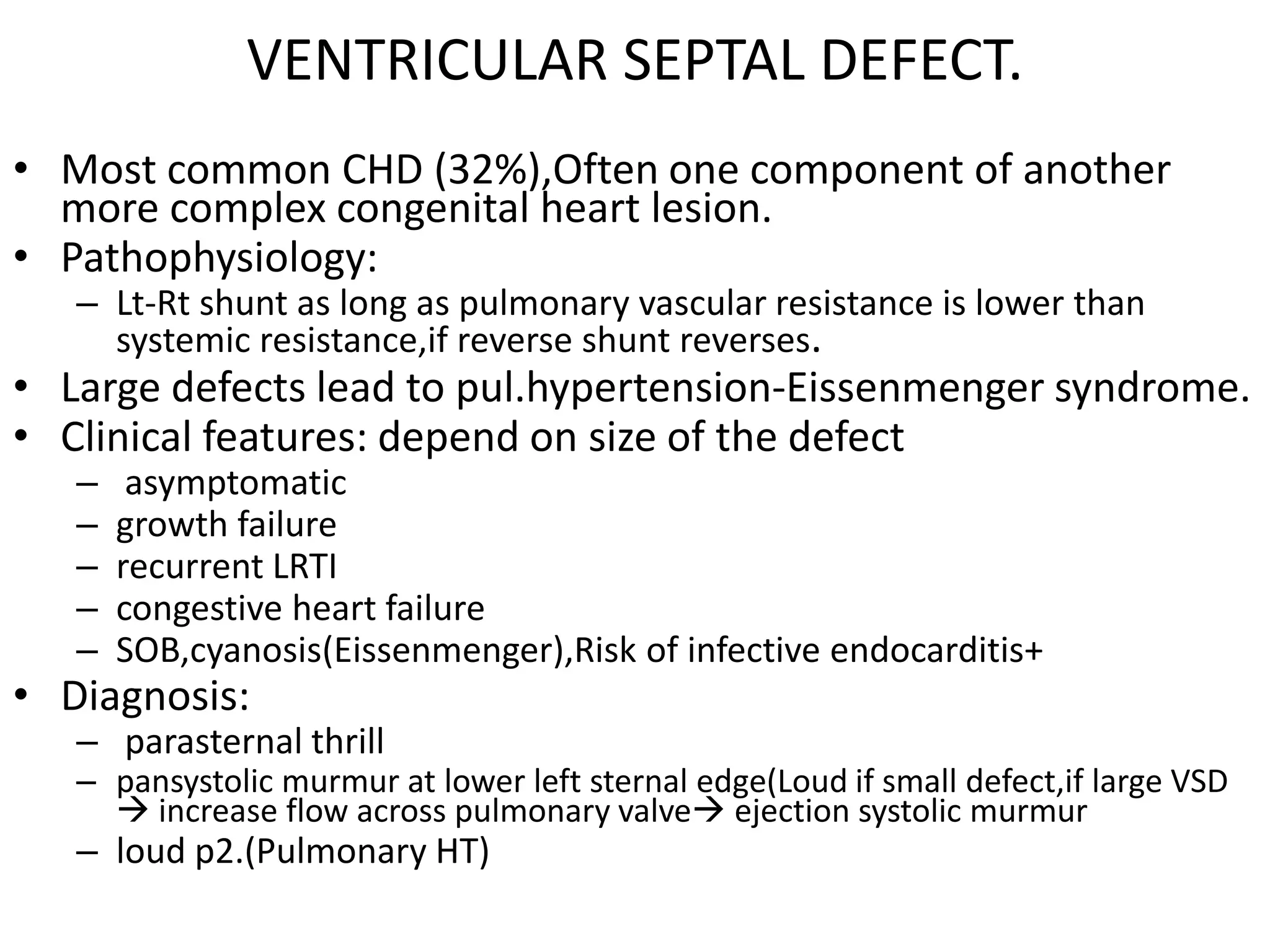 VENTRICULAR SEPTAL DEFECT.
• Most common CHD (32%),Often one component of another
  more complex congenital heart lesion.
• Pathophysiology:
   – Lt-Rt shunt as long as pulmonary vascular resistance is lower than
     systemic resistance,if reverse shunt reverses.
• Large defects lead to pul.hypertension-Eissenmenger syndrome.
• Clinical features: depend on size of the defect
   –    asymptomatic
   –   growth failure
   –   recurrent LRTI
   –   congestive heart failure
   –   SOB,cyanosis(Eissenmenger),Risk of infective endocarditis+
• Diagnosis:
   – parasternal thrill
   – pansystolic murmur at lower left sternal edge(Loud if small defect,if large VSD
      increase flow across pulmonary valve ejection systolic murmur
   – loud p2.(Pulmonary HT)
 