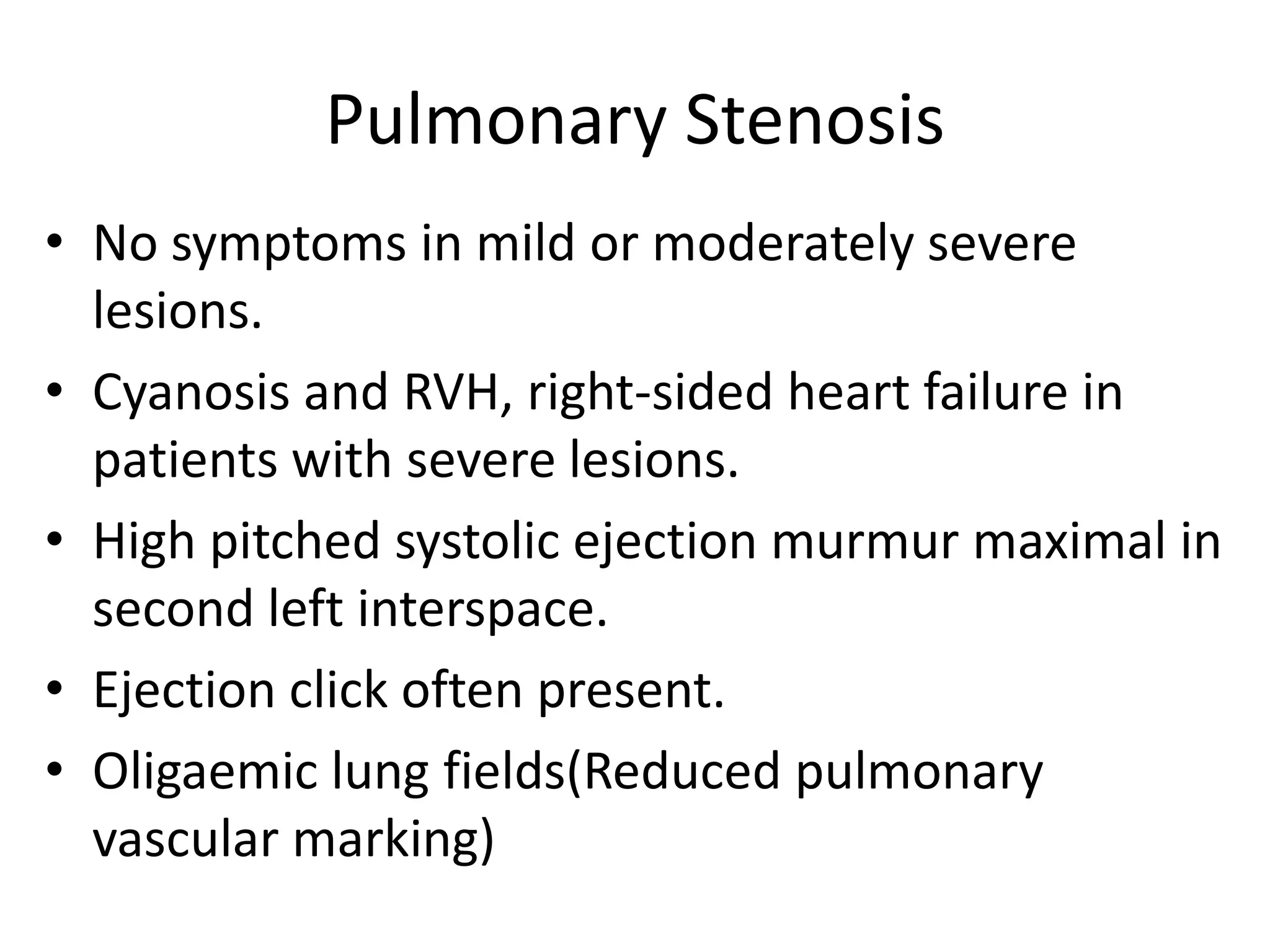 Pulmonary Stenosis
• No symptoms in mild or moderately severe
  lesions.
• Cyanosis and RVH, right-sided heart failure in
  patients with severe lesions.
• High pitched systolic ejection murmur maximal in
  second left interspace.
• Ejection click often present.
• Oligaemic lung fields(Reduced pulmonary
  vascular marking)
 