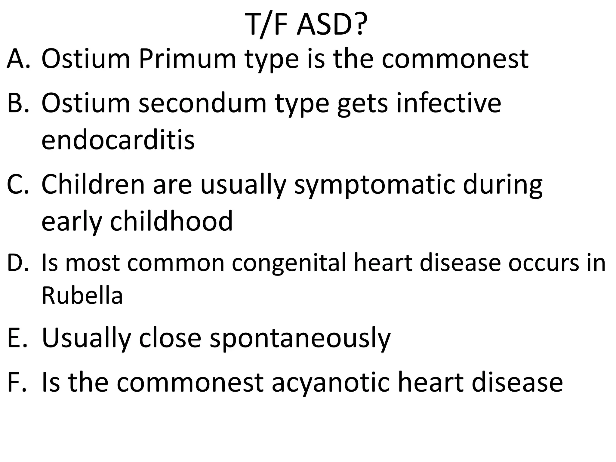 T/F ASD?
A. Ostium Primum type is the commonest
B. Ostium secondum type gets infective
   endocarditis
C. Children are usually symptomatic during
   early childhood
D. Is most common congenital heart disease occurs in
   Rubella
E. Usually close spontaneously
F. Is the commonest acyanotic heart disease
 