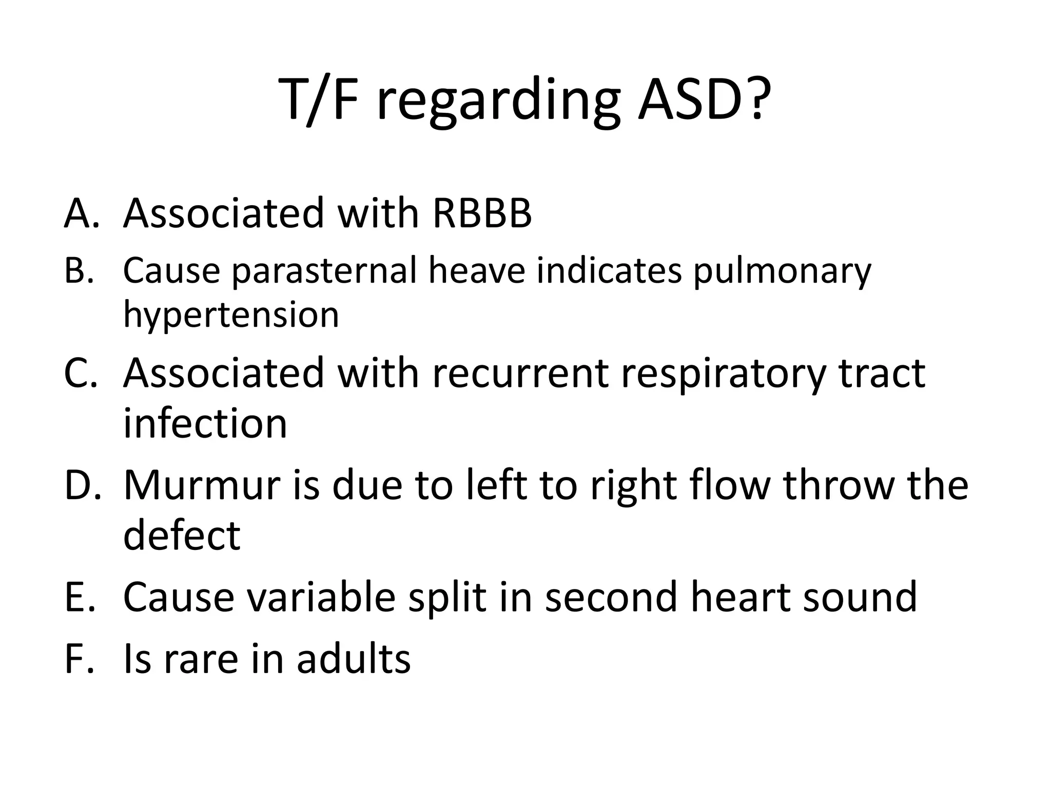 T/F regarding ASD?
A. Associated with RBBB
B. Cause parasternal heave indicates pulmonary
   hypertension
C. Associated with recurrent respiratory tract
   infection
D. Murmur is due to left to right flow throw the
   defect
E. Cause variable split in second heart sound
F. Is rare in adults
 