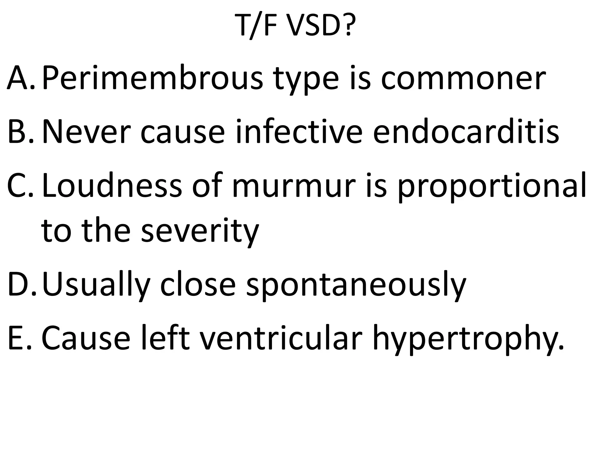 T/F VSD?
A.Perimembrous type is commoner
B. Never cause infective endocarditis
C. Loudness of murmur is proportional
   to the severity
D.Usually close spontaneously
E. Cause left ventricular hypertrophy.
 
