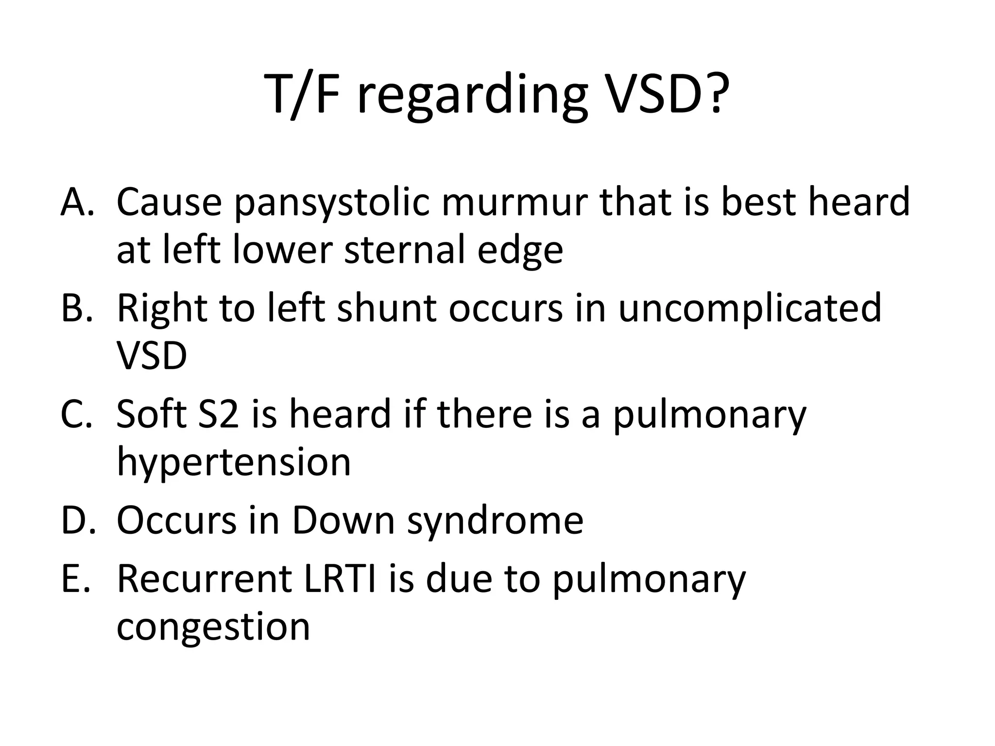 T/F regarding VSD?
A. Cause pansystolic murmur that is best heard
   at left lower sternal edge
B. Right to left shunt occurs in uncomplicated
   VSD
C. Soft S2 is heard if there is a pulmonary
   hypertension
D. Occurs in Down syndrome
E. Recurrent LRTI is due to pulmonary
   congestion
 