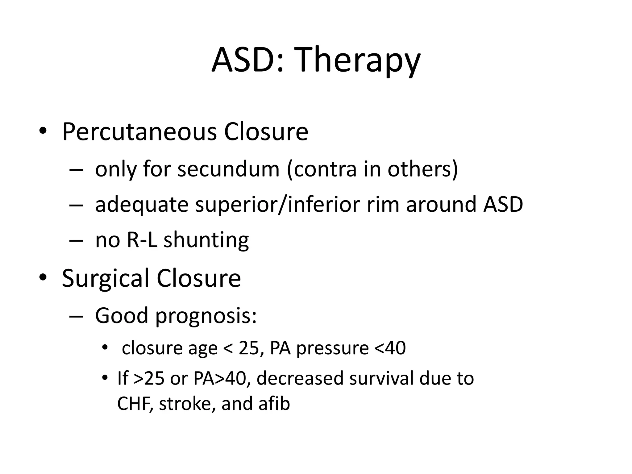 ASD: Therapy
• Percutaneous Closure
  – only for secundum (contra in others)
  – adequate superior/inferior rim around ASD
  – no R-L shunting
• Surgical Closure
  – Good prognosis:
     • closure age < 25, PA pressure <40
     • If >25 or PA>40, decreased survival due to
       CHF, stroke, and afib
 