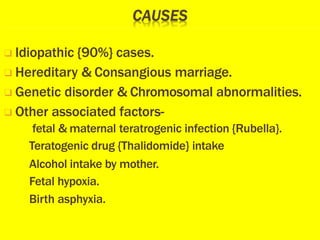 ❑ Idiopathic {90%} cases.
❑ Hereditary & Consangious marriage.
❑ Genetic disorder & Chromosomal abnormalities.
❑ Other associated factors-
fetal & maternal teratrogenic infection {Rubella}.
Teratogenic drug {Thalidomide} intake
Alcohol intake by mother.
Fetal hypoxia.
Birth asphyxia.
 