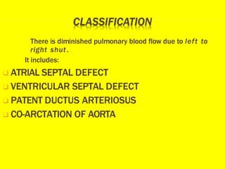 There is diminished pulmonary blood flow due to left to
right shut.
It includes:
❑ ATRIAL SEPTAL DEFECT
❑ VENTRICULAR SEPTAL DEFECT
❑ PATENT DUCTUS ARTERIOSUS
❑ CO-ARCTATION OF AORTA
 