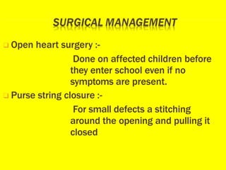 ❑ Open heart surgery :-
Done on affected children before
they enter school even if no
symptoms are present.
❑ Purse string closure :-
For small defects a stitching
around the opening and pulling it
closed
 