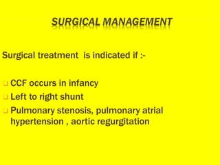 Surgical treatment is indicated if :-
❑ CCF occurs in infancy
❑ Left to right shunt
❑ Pulmonary stenosis, pulmonary atrial
hypertension , aortic regurgitation
 