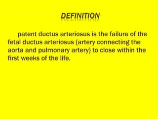 patent ductus arteriosus is the failure of the
fetal ductus arteriosus {artery connecting the
aorta and pulmonary artery} to close within the
first weeks of the life.
 