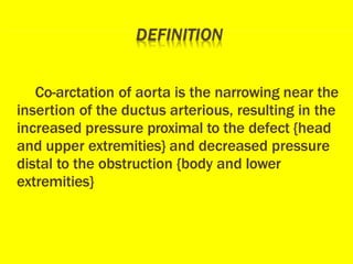 Co-arctation of aorta is the narrowing near the
insertion of the ductus arterious, resulting in the
increased pressure proximal to the defect {head
and upper extremities} and decreased pressure
distal to the obstruction {body and lower
extremities}
 