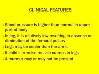 ❑ Blood pressure is higher than normal in upper
part of body
❑ In leg, it is relatively low resulting in absence or
diminution of the femoral pulses
❑ Legs may be cooler than the arms
❑ If child’s exercise muscle cramps in legs
❑ A murmur may or may not be present
 