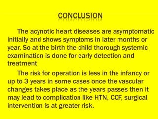 The acynotic heart diseases are asymptomatic
initially and shows symptoms in later months or
year. So at the birth the child thorough systemic
examination is done for early detection and
treatment
The risk for operation is less in the infancy or
up to 3 years in some cases once the vascular
changes takes place as the years passes then it
may lead to complication like HTN, CCF, surgical
intervention is at greater risk.
 