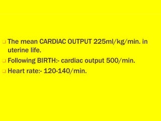❑ The mean CARDIAC OUTPUT 225ml/kg/min. in
uterine life.
❑ Following BIRTH:- cardiac output 500/min.
❑ Heart rate:- 120-140/min.
 