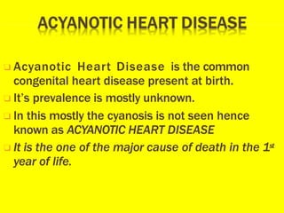 ❑ Acyanotic Heart Disease is the common
congenital heart disease present at birth.
❑ It’s prevalence is mostly unknown.
❑ In this mostly the cyanosis is not seen hence
known as ACYANOTIC HEART DISEASE
❑ It is the one of the major cause of death in the 1st
year of life.
 