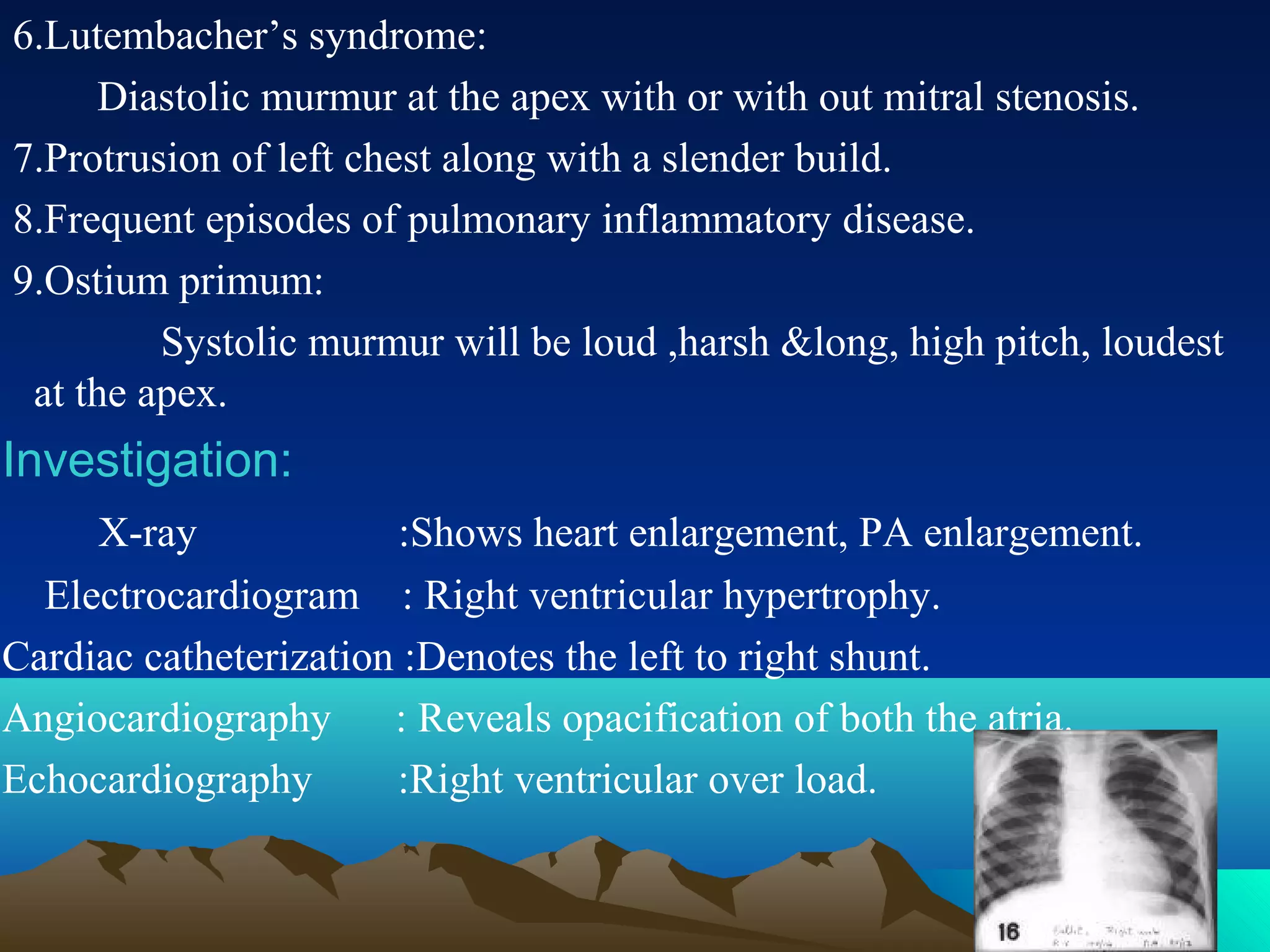 6.Lutembacher’s syndrome:
Diastolic murmur at the apex with or with out mitral stenosis.
7.Protrusion of left chest along with a slender build.
8.Frequent episodes of pulmonary inflammatory disease.
9.Ostium primum:
Systolic murmur will be loud ,harsh &long, high pitch, loudest
at the apex.
Investigation:
X-ray :Shows heart enlargement, PA enlargement.
Electrocardiogram : Right ventricular hypertrophy.
Cardiac catheterization :Denotes the left to right shunt.
Angiocardiography : Reveals opacification of both the atria.
Echocardiography :Right ventricular over load.
 