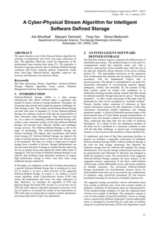 International Journal of Computer Applications (0975 – 8887)
Volume 109 – No. 5, January 2015
21
A Cyber-Physical Stream Algorithm for Intelligent
Software Defined Storage
Adi Alhudhaif Maryam Yammahi Tong Yan Simon Berkovich
Department of Computer Science, The George Washington University
Washington, DC. 20052, USA
ABSTRACT
The paper presents a new Cyber Physical Stream algorithm for
selecting a predominant item from very large collections of
data. The algorithm effectively works for frequencies of the
predominant items starting from about 2%. The algorithm is
focused on querying massive data in Software-Defined Storage
combined with Fuzzy indexing method. Experiment results
show that Cyber Physical Stream algorithm improves the
accuracy and efficiency over previous efforts.
Keywords
Big Data processing; Stream Algorithms; Software-Defined
Storage; Majority algorithm; Fuzzy search; Database
Management Systems; Pigeonhole principle.
1. INTRODUCTION
Software-Defined Storage (SDS) is a data storage
infrastructure that allows software plays a significant role
instead of merely relying on storage hardware. Nowadays, the
increasing data amount and complexity propose challenges for
Data Storage Center. The widely used Software-Based Storage
can deal with most of demands [1]. In the Software-Defined
Storage, the software would not only take the responsibility of
Data Allocation, Data Management, Data Maintenance and
etc., by a series of computing, Software-Defined Storage also
creates a more automatic system. In the end, Software-Defined
Storage will provide more efficient, flexible and intelligent
storage services. The Software-Defined Storage is still in the
stage of developing. The Software-Defined Storage has
features including API support, data visualization and hybrid
cloud storage [2]. Software-Defined Storage can improve the
usage of existing storage assets so that fewer new devices need
to be purchased. The idea is to create a single pool of logical
storage from a number of devices. Storage administrators can
then provision that pool of storage as needed, thereby improving
the use of storage arrays and making the whole affair easier to
manage[3]. This new model of Software-Defined Storage is cost
effective that facilitates large datacentre customers to acquire
high performance storage at lower costs than when using
traditional storage vendors [4].
In this paper, we emphasize on the role of stream processing in
a specific Software-Defined Storge that is introduced by work
[5]. In section 2, we give a short overview of the suggested
Software-Defiend Storage. In section 3, we intrduce a novel
stream algorithm called Cyber-Physical Stream (CPS) that
selects the predominant item from very large collections of
data. Moreover, we introduce the algorithm of CPS and
physical design that holds CPS. Section 3.2 covers the role of
CPS and other majority algorithm presented in previous work
[6]. In section 4, we present the results of our experiments on
CPS with input of stream data in random uniform distribution
and stream data follows Zipf’s law distribution.
2. AN INTELLIGENT SOFTWARE
DEFINED STORAGE
The Big Data situation requires a qualitatively different type of
information processing. This problem brings in a new type of a
computational model that explicitly works only with a
relatively small portion of the available data, while the rest of
the data just implicitly affects selection of the given working
portion [7]. The unavoidable restrictions on the operations
with overabundant data translate into the design of the brain in
accordance with the fundamental Freud’s idea of
unconsciousness. This design is contemplated in our paper [8].
Diversified information in overwhelming amounts appears
ambiguous, volatile, and unreliable. So, the contents of Big
Data systems cannot be treated with confidence as in
traditional searching and data mining. Instead, Big Data should
be utilized essentially through what can be seen as “knowledge
formation”. In other words, processing of Big Data must be
performed by what can be considered as “scientific method”.
Namely, besides simple extraction of references as from
regular information systems the full exploitation of Big Data
necessitates formulating testable hypotheses and creating
prediction models. A classical illustration presents usage of the
observational data of Tycho Brahe through transformation of
Kepler’s laws into Newton’s model of “Universal Gravitation”.
Thus, employing Big Data falls into the realm of Artificial
Intelligence. As a matter of fact, the intelligence facilities of
the brain can be considered as a necessary condition to deal
with the Big Data challenge. A special type of holographic
memory is a pivot point in the realization of these facilities [8].
To implement such kind of Big Data processing facilities in
practice we introduce a particular construction of intelligent
Software-Defined Storage (SDS). Software-Defined Storage is
the term for data storage technology that separates the
hardware storage from the software that manages the storage
infrastructure. This way the storage infrastructure resources can
be automatically and efficiently be allocated and managed to
fulfill the enterprise’s need. The construction of the suggested
Software-Defined Storage emulates the basic features of the
suggested memory organization of the brain: multi-attribute
cortical map, content-addressable access, and stream resolution
of multiple responses. The envisioned Software-Defined
Storage incorporates two developments: memory device for
multi-attribute items that can be accessed by any combinations
of attributes using FuzzyFind procedures [9] and massive
distributed streaming for resolution of multiple responses [6].
The suggested storage accumulates various information items
from outside at arbitrary rates. Each item contains number of
attributes. Attributes of information items are characterized by
23-bit metaknowledge templates [7], thus the organized items
will have less number of attributes. The enterprise’s request is
a set of some number of specified attributes. Access to storage
issues a request from different component. Content-addressable
access is arranged by inverted files for each type of attribute
using the FuzzyFind Dictionary (FFD) with Pigeonhole search
 