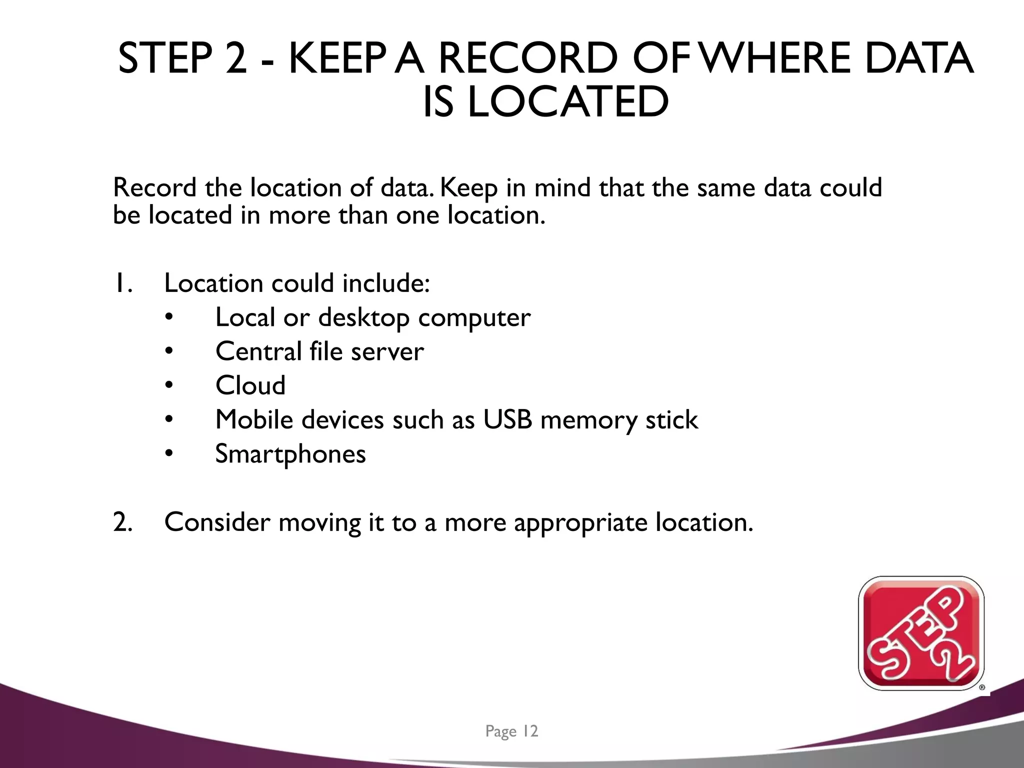STEP 2 - KEEP A RECORD OFWHERE DATA
IS LOCATED
Record the location of data. Keep in mind that the same data could
be located in more than one location.
1. Location could include:
• Local or desktop computer
• Central file server
• Cloud
• Mobile devices such as USB memory stick
• Smartphones
2. Consider moving it to a more appropriate location.
Page 12
 